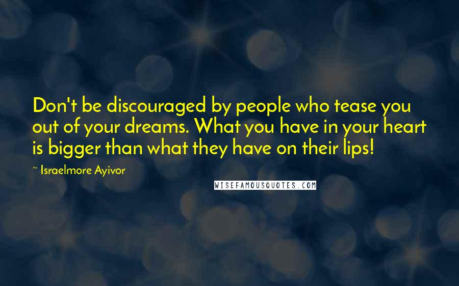 Israelmore Ayivor Quotes: Don't be discouraged by people who tease you out of your dreams. What you have in your heart is bigger than what they have on their lips!