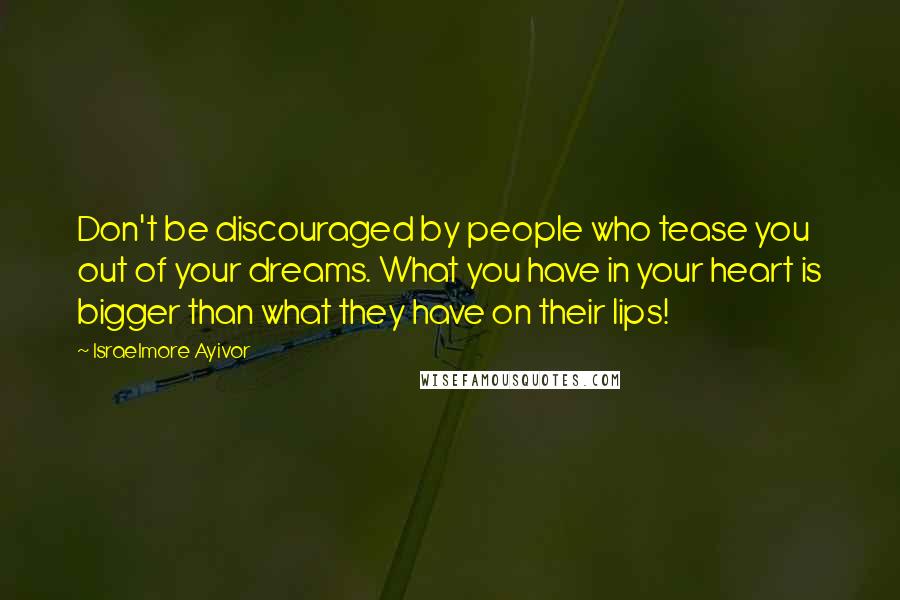 Israelmore Ayivor Quotes: Don't be discouraged by people who tease you out of your dreams. What you have in your heart is bigger than what they have on their lips!