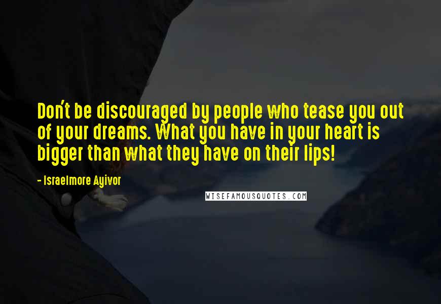 Israelmore Ayivor Quotes: Don't be discouraged by people who tease you out of your dreams. What you have in your heart is bigger than what they have on their lips!