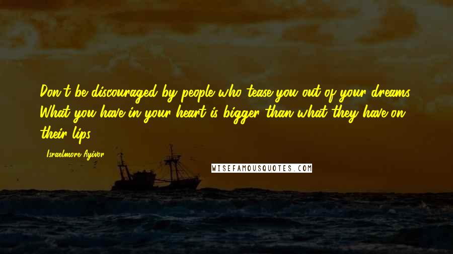 Israelmore Ayivor Quotes: Don't be discouraged by people who tease you out of your dreams. What you have in your heart is bigger than what they have on their lips!