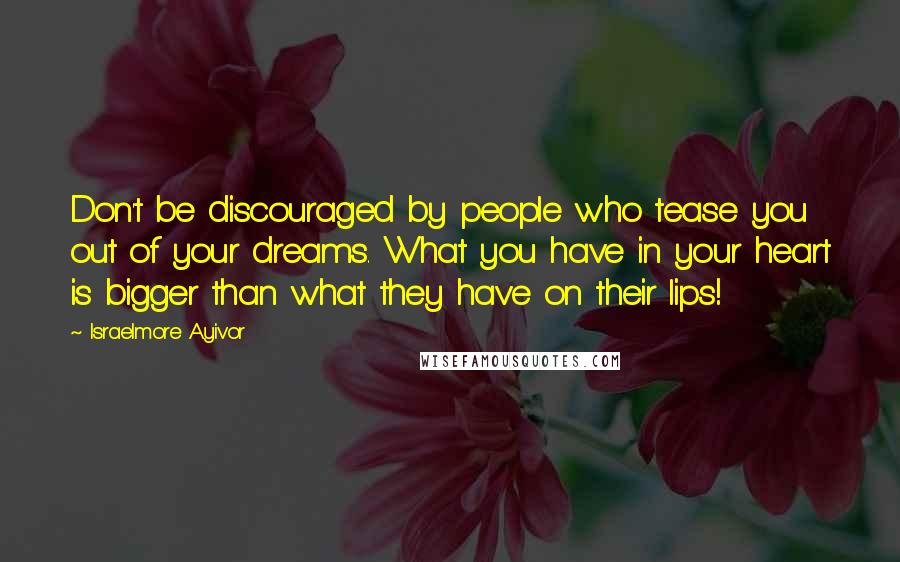 Israelmore Ayivor Quotes: Don't be discouraged by people who tease you out of your dreams. What you have in your heart is bigger than what they have on their lips!