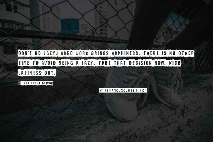 Israelmore Ayivor Quotes: Don't be lazy. Hard work brings happiness. There is no other time to avoid being a lazy. Take that decision now. Kick laziness out.