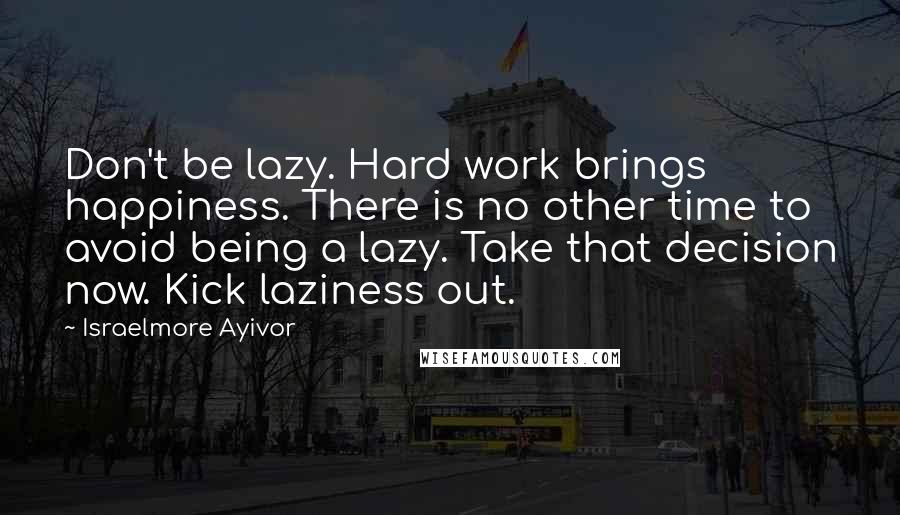 Israelmore Ayivor Quotes: Don't be lazy. Hard work brings happiness. There is no other time to avoid being a lazy. Take that decision now. Kick laziness out.