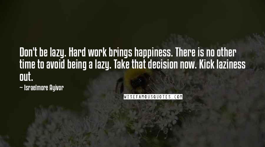 Israelmore Ayivor Quotes: Don't be lazy. Hard work brings happiness. There is no other time to avoid being a lazy. Take that decision now. Kick laziness out.