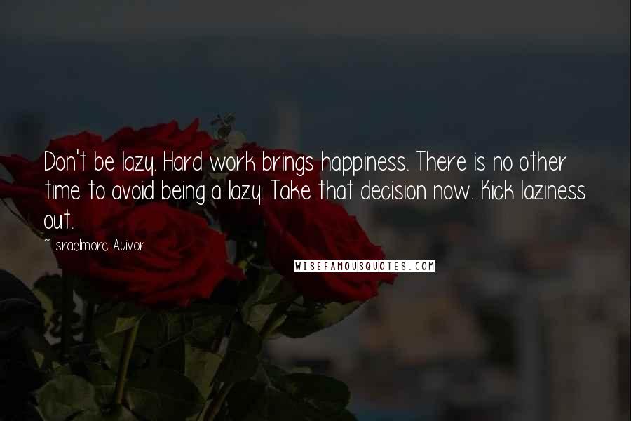 Israelmore Ayivor Quotes: Don't be lazy. Hard work brings happiness. There is no other time to avoid being a lazy. Take that decision now. Kick laziness out.