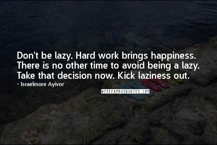 Israelmore Ayivor Quotes: Don't be lazy. Hard work brings happiness. There is no other time to avoid being a lazy. Take that decision now. Kick laziness out.