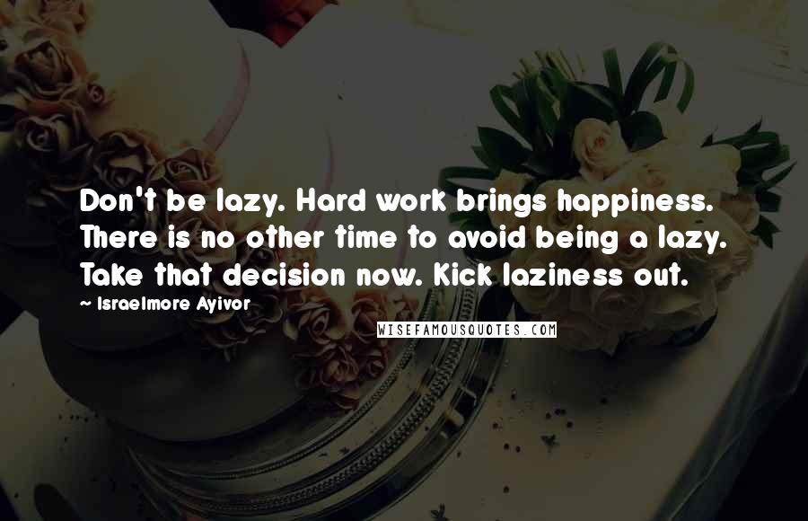 Israelmore Ayivor Quotes: Don't be lazy. Hard work brings happiness. There is no other time to avoid being a lazy. Take that decision now. Kick laziness out.