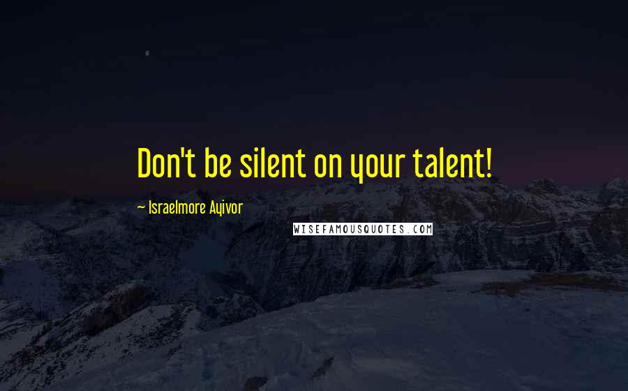 Israelmore Ayivor Quotes: Don't be silent on your talent!