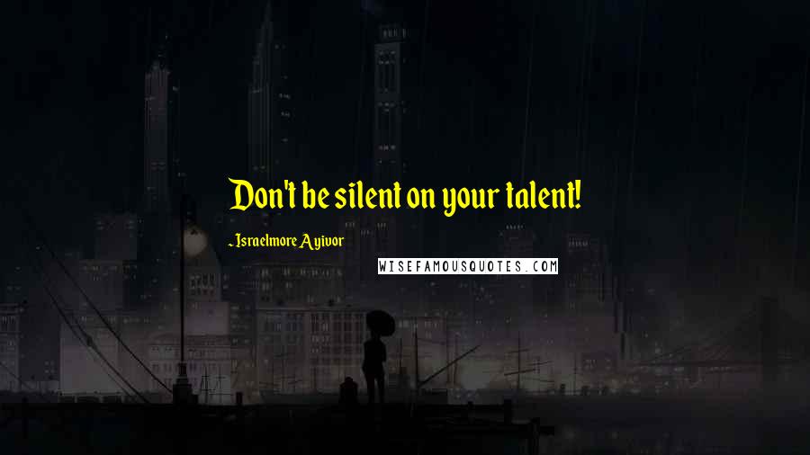 Israelmore Ayivor Quotes: Don't be silent on your talent!