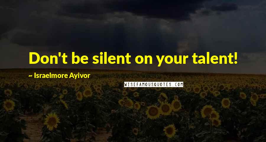 Israelmore Ayivor Quotes: Don't be silent on your talent!