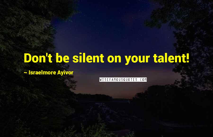 Israelmore Ayivor Quotes: Don't be silent on your talent!