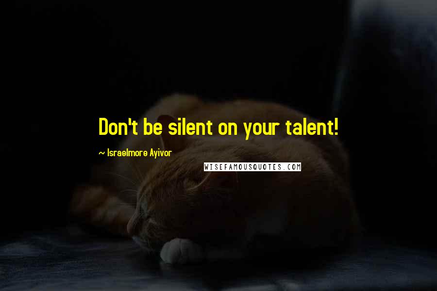 Israelmore Ayivor Quotes: Don't be silent on your talent!