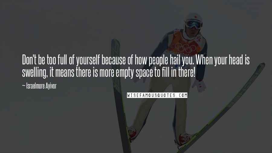 Israelmore Ayivor Quotes: Don't be too full of yourself because of how people hail you. When your head is swelling, it means there is more empty space to fill in there!