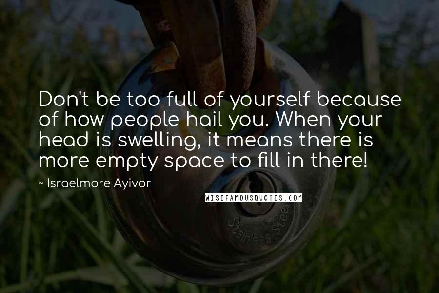 Israelmore Ayivor Quotes: Don't be too full of yourself because of how people hail you. When your head is swelling, it means there is more empty space to fill in there!