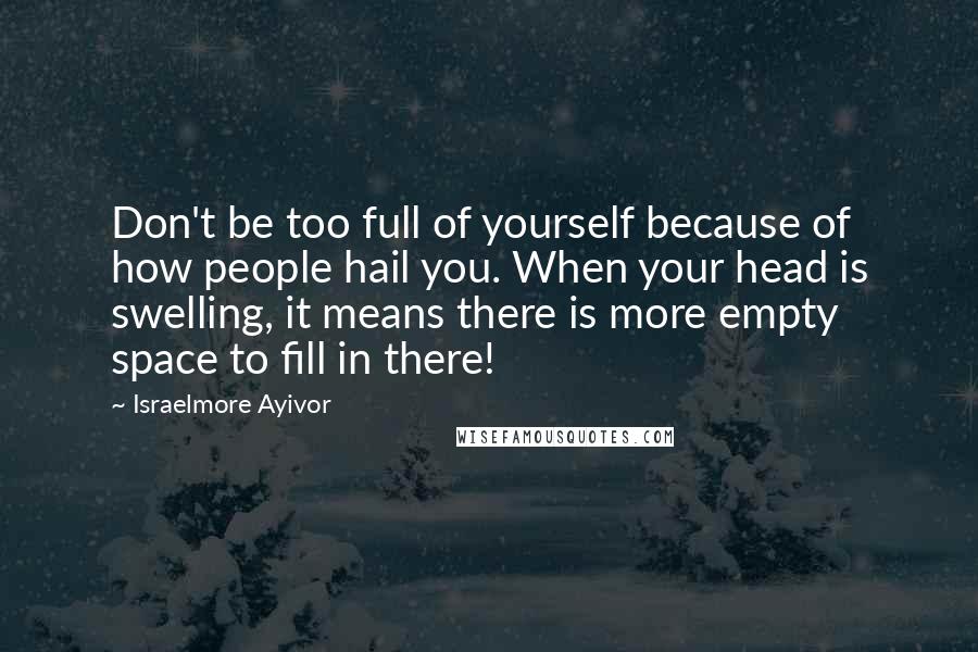 Israelmore Ayivor Quotes: Don't be too full of yourself because of how people hail you. When your head is swelling, it means there is more empty space to fill in there!