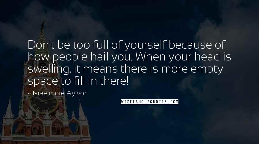 Israelmore Ayivor Quotes: Don't be too full of yourself because of how people hail you. When your head is swelling, it means there is more empty space to fill in there!