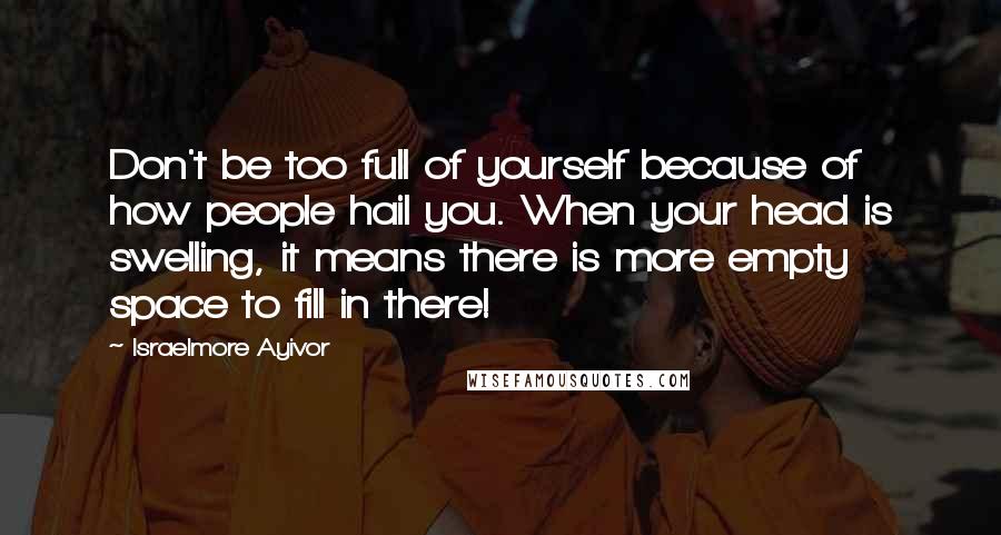 Israelmore Ayivor Quotes: Don't be too full of yourself because of how people hail you. When your head is swelling, it means there is more empty space to fill in there!