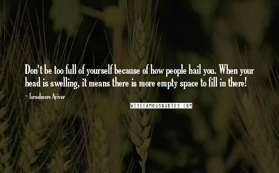 Israelmore Ayivor Quotes: Don't be too full of yourself because of how people hail you. When your head is swelling, it means there is more empty space to fill in there!