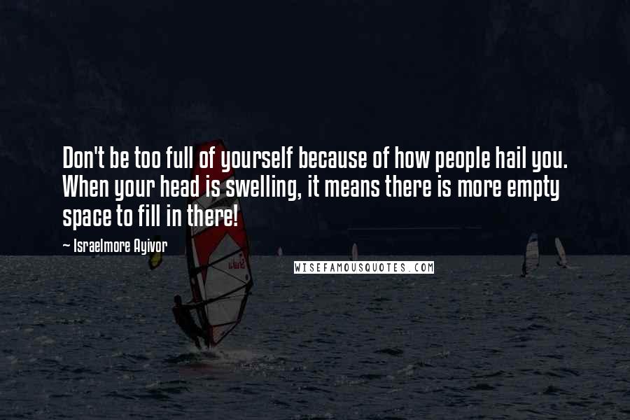 Israelmore Ayivor Quotes: Don't be too full of yourself because of how people hail you. When your head is swelling, it means there is more empty space to fill in there!