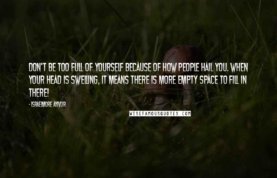 Israelmore Ayivor Quotes: Don't be too full of yourself because of how people hail you. When your head is swelling, it means there is more empty space to fill in there!