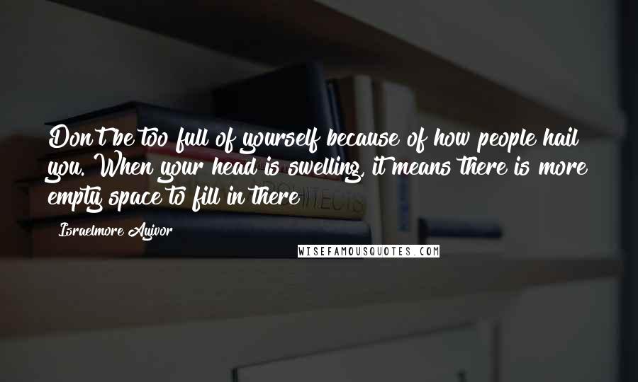 Israelmore Ayivor Quotes: Don't be too full of yourself because of how people hail you. When your head is swelling, it means there is more empty space to fill in there!