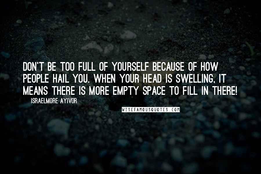 Israelmore Ayivor Quotes: Don't be too full of yourself because of how people hail you. When your head is swelling, it means there is more empty space to fill in there!