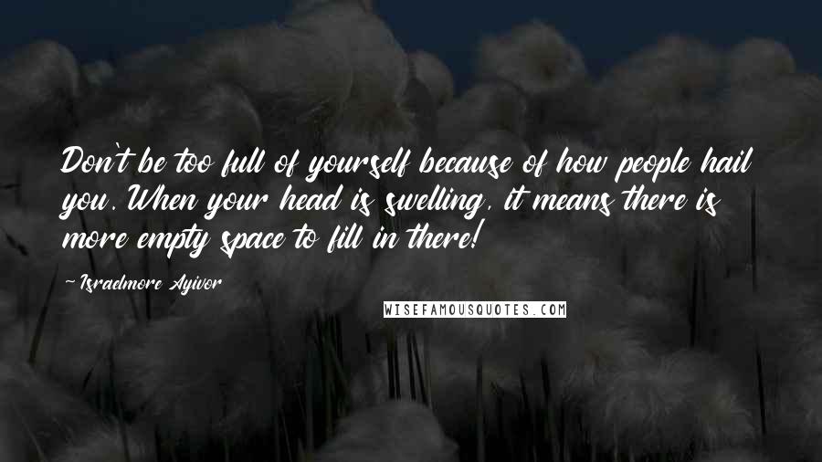 Israelmore Ayivor Quotes: Don't be too full of yourself because of how people hail you. When your head is swelling, it means there is more empty space to fill in there!