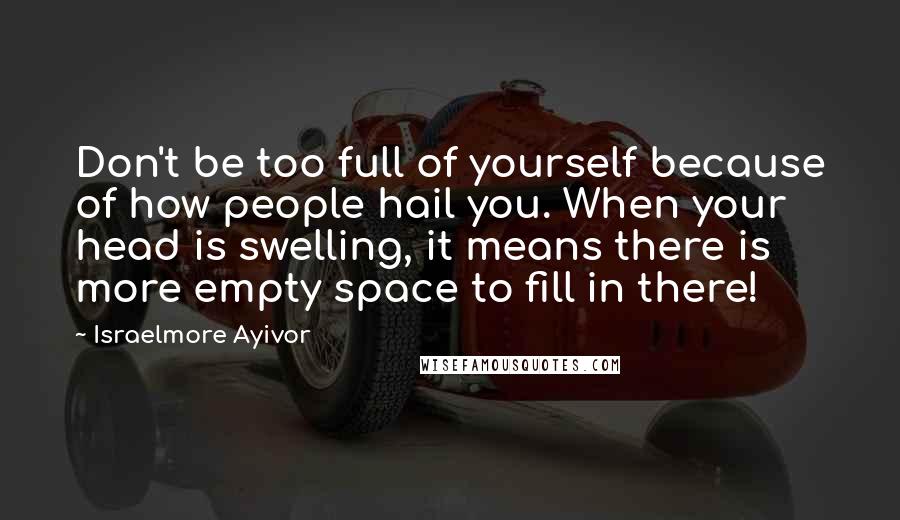 Israelmore Ayivor Quotes: Don't be too full of yourself because of how people hail you. When your head is swelling, it means there is more empty space to fill in there!