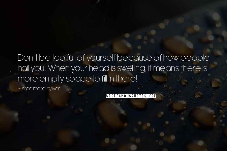 Israelmore Ayivor Quotes: Don't be too full of yourself because of how people hail you. When your head is swelling, it means there is more empty space to fill in there!