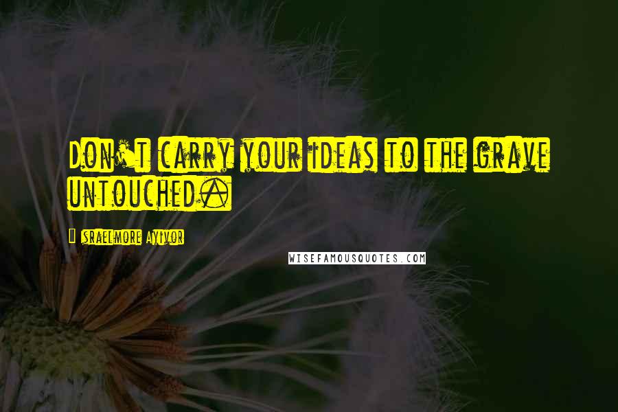 Israelmore Ayivor Quotes: Don't carry your ideas to the grave untouched.