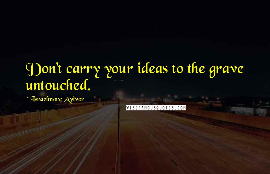 Israelmore Ayivor Quotes: Don't carry your ideas to the grave untouched.