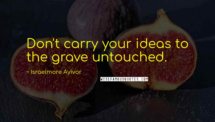 Israelmore Ayivor Quotes: Don't carry your ideas to the grave untouched.