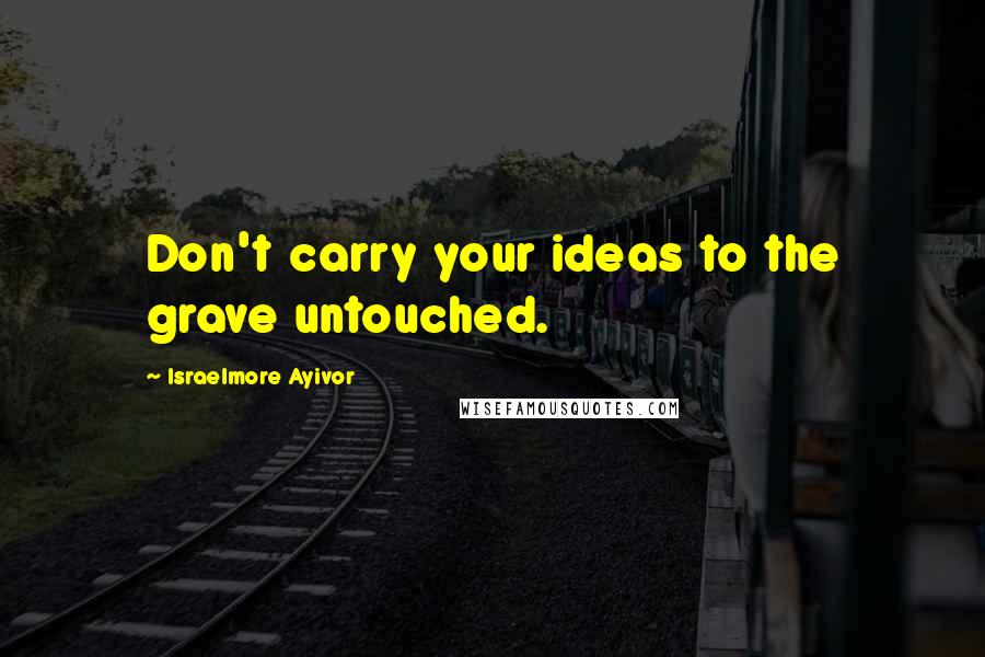 Israelmore Ayivor Quotes: Don't carry your ideas to the grave untouched.