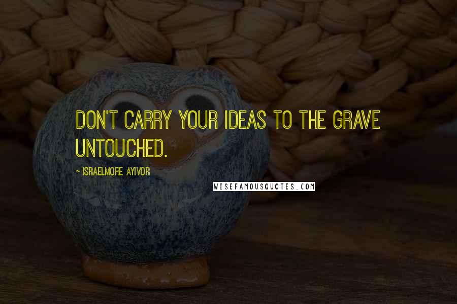 Israelmore Ayivor Quotes: Don't carry your ideas to the grave untouched.