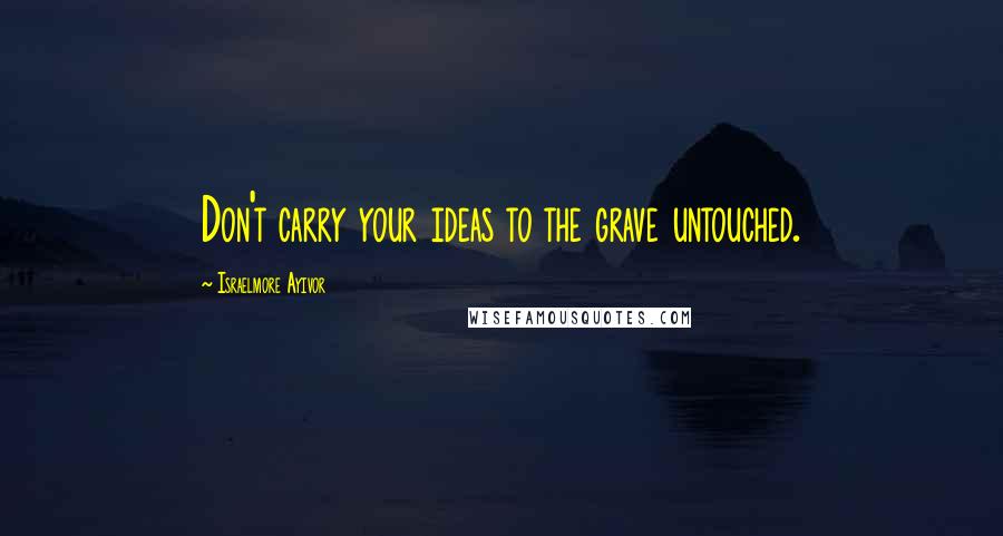 Israelmore Ayivor Quotes: Don't carry your ideas to the grave untouched.