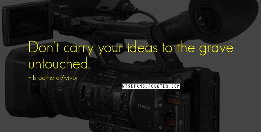 Israelmore Ayivor Quotes: Don't carry your ideas to the grave untouched.