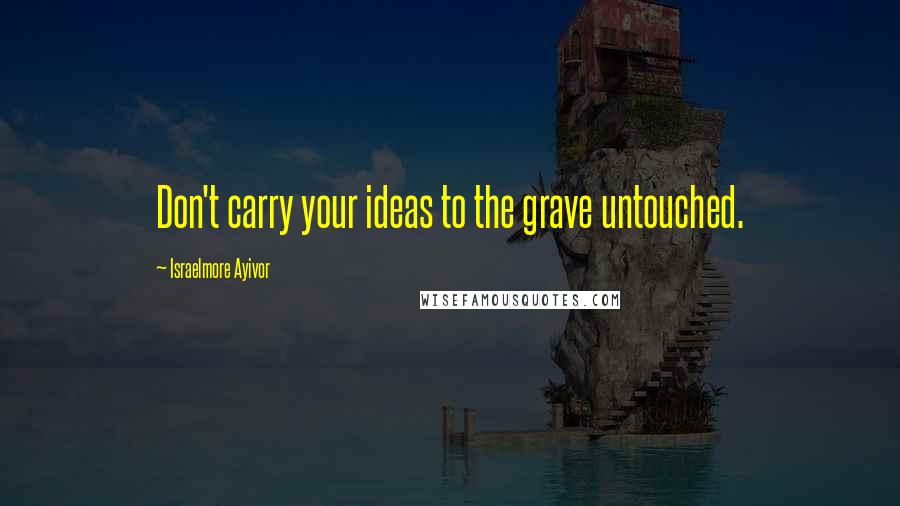 Israelmore Ayivor Quotes: Don't carry your ideas to the grave untouched.