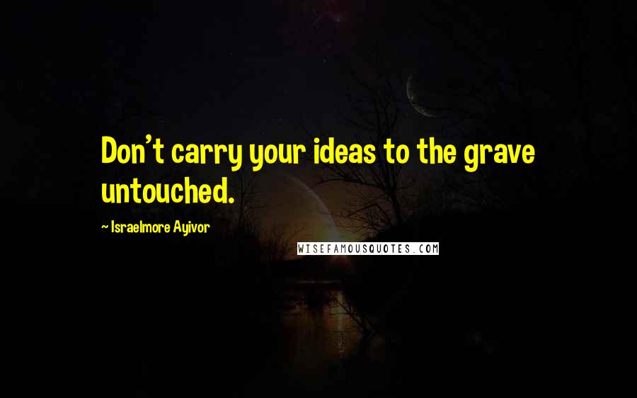 Israelmore Ayivor Quotes: Don't carry your ideas to the grave untouched.