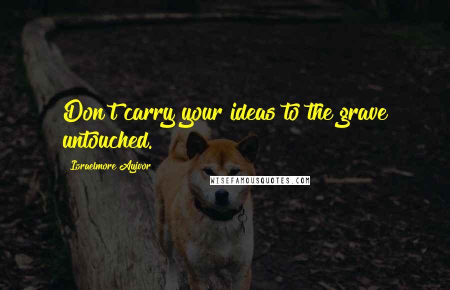 Israelmore Ayivor Quotes: Don't carry your ideas to the grave untouched.