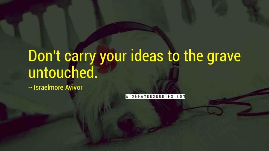 Israelmore Ayivor Quotes: Don't carry your ideas to the grave untouched.