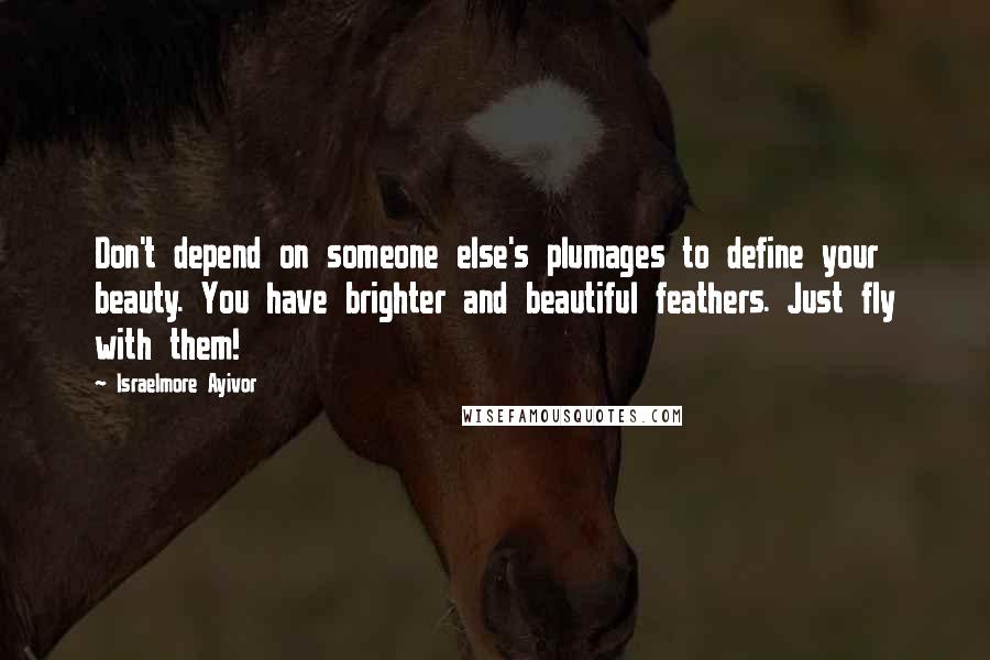 Israelmore Ayivor Quotes: Don't depend on someone else's plumages to define your beauty. You have brighter and beautiful feathers. Just fly with them!