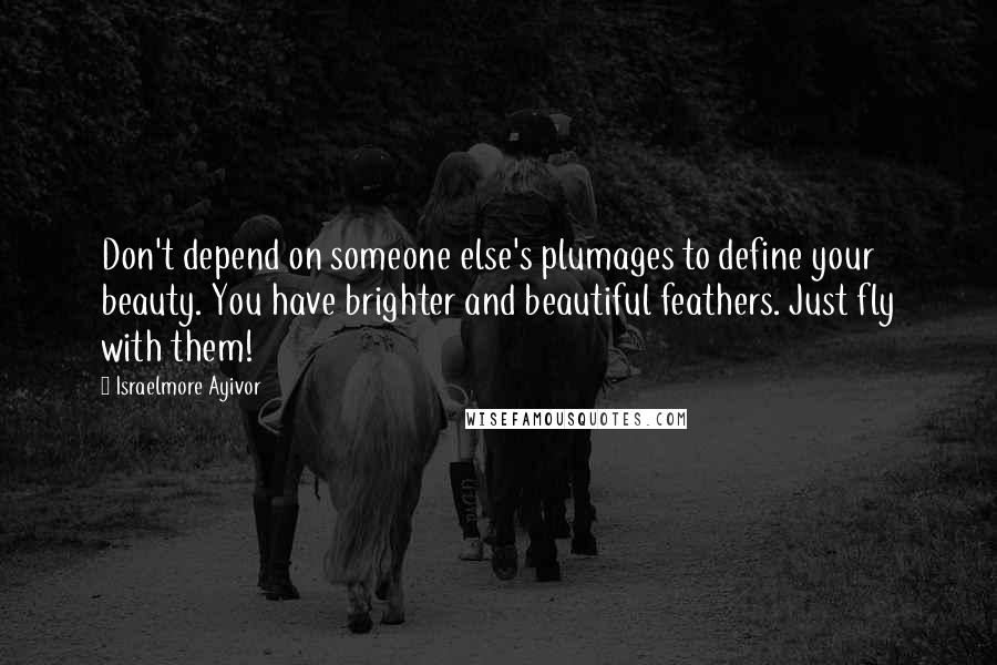 Israelmore Ayivor Quotes: Don't depend on someone else's plumages to define your beauty. You have brighter and beautiful feathers. Just fly with them!