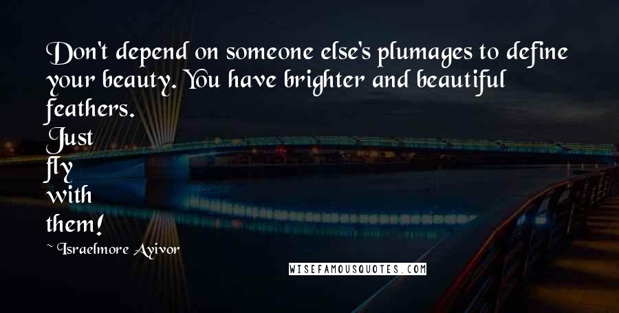 Israelmore Ayivor Quotes: Don't depend on someone else's plumages to define your beauty. You have brighter and beautiful feathers. Just fly with them!