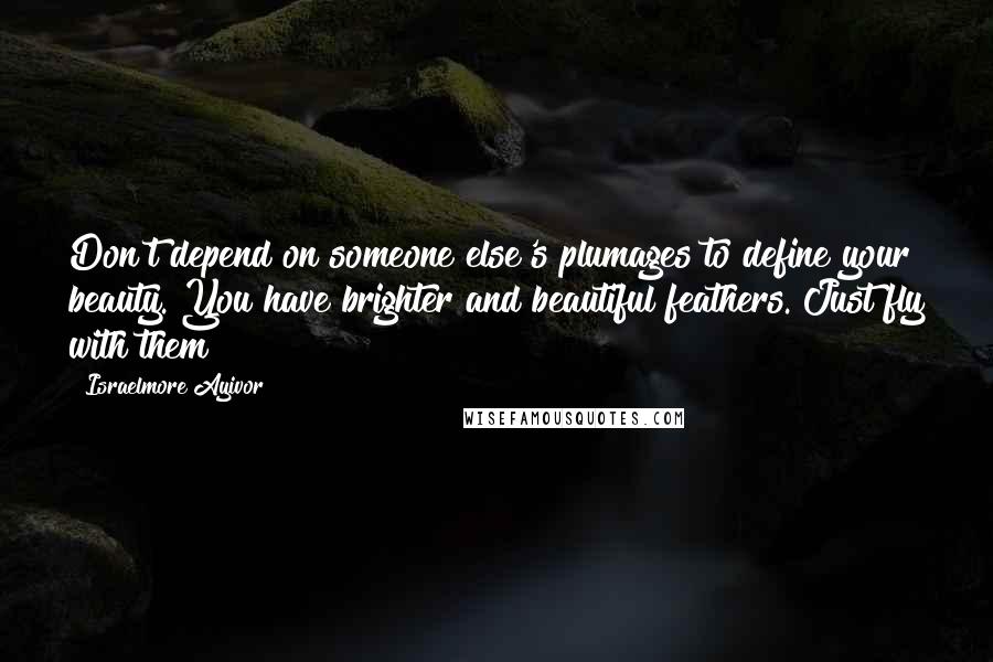 Israelmore Ayivor Quotes: Don't depend on someone else's plumages to define your beauty. You have brighter and beautiful feathers. Just fly with them!