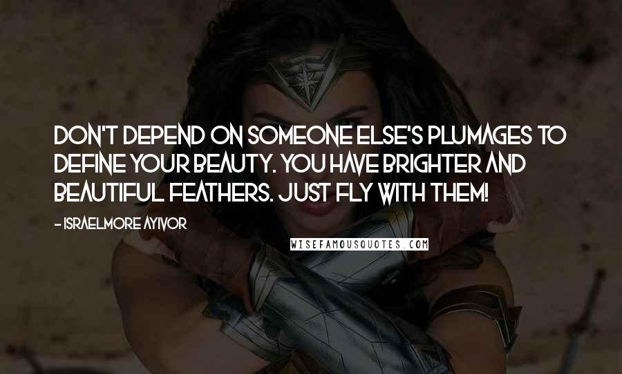 Israelmore Ayivor Quotes: Don't depend on someone else's plumages to define your beauty. You have brighter and beautiful feathers. Just fly with them!