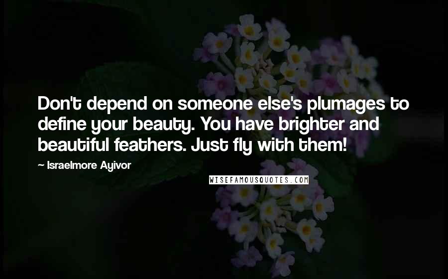 Israelmore Ayivor Quotes: Don't depend on someone else's plumages to define your beauty. You have brighter and beautiful feathers. Just fly with them!