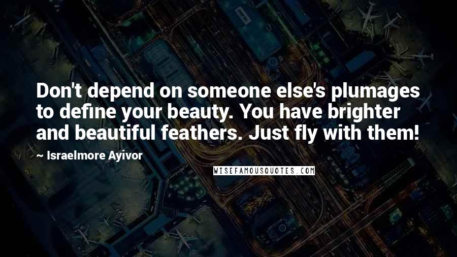 Israelmore Ayivor Quotes: Don't depend on someone else's plumages to define your beauty. You have brighter and beautiful feathers. Just fly with them!