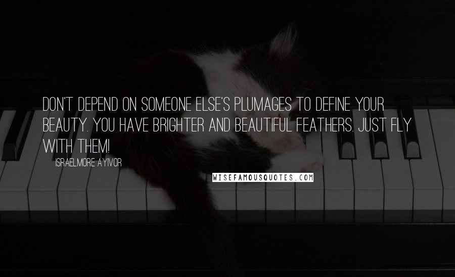 Israelmore Ayivor Quotes: Don't depend on someone else's plumages to define your beauty. You have brighter and beautiful feathers. Just fly with them!