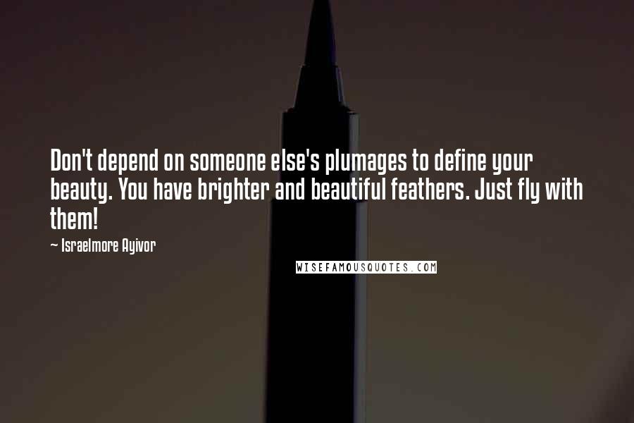 Israelmore Ayivor Quotes: Don't depend on someone else's plumages to define your beauty. You have brighter and beautiful feathers. Just fly with them!