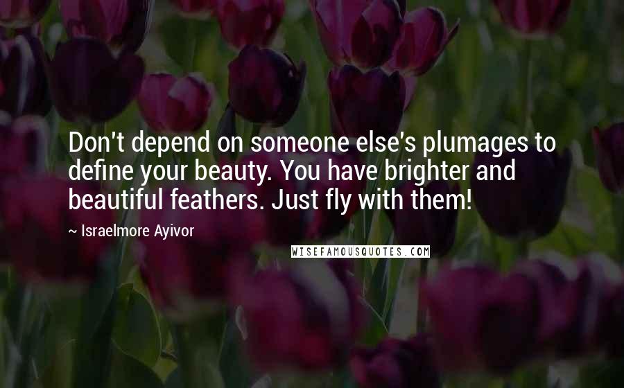 Israelmore Ayivor Quotes: Don't depend on someone else's plumages to define your beauty. You have brighter and beautiful feathers. Just fly with them!